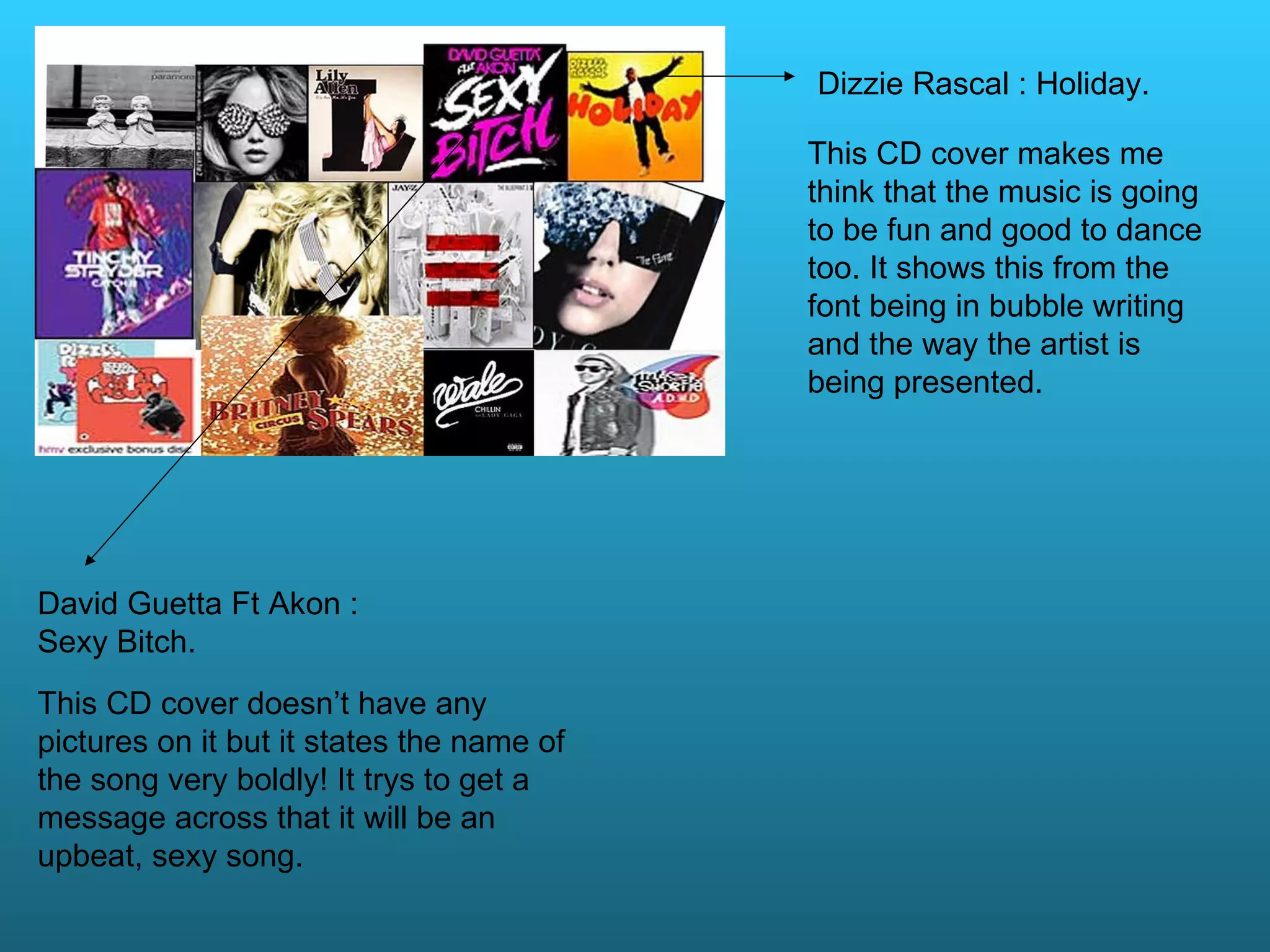 David Guetta Ft Akon : Sexy Bitch. This CD cover doesn’t have any pictures on it but it states the name of the song very boldly! It trys to get a message across that it will be an upbeat, sexy song. Dizzie Rascal : Holiday. This CD cover makes me think that the music is going to be fun and good to dance too. It shows this from the font being in bubble writing and the way the artist is being presented.
