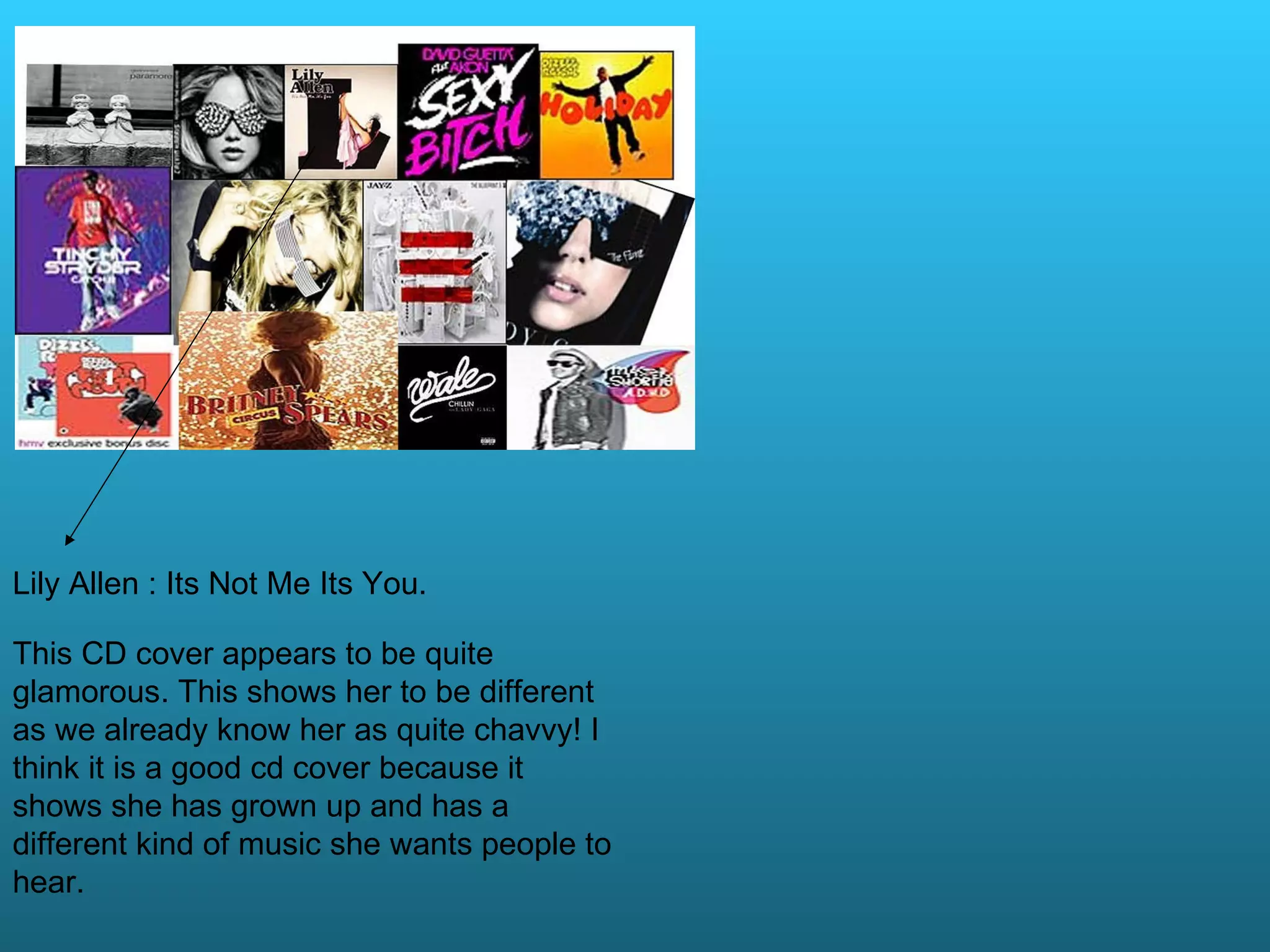 Lily Allen : Its Not Me Its You. This CD cover appears to be quite glamorous. This shows her to be different as we already know her as quite chavvy! I think it is a good cd cover because it shows she has grown up and has a different kind of music she wants people to hear.