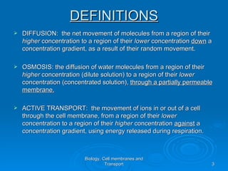 DEFINITIONS
   DIFFUSION: the net movement of molecules from a region of their
    higher concentration to a region of their lower concentration down a
    concentration gradient, as a result of their random movement.

   OSMOSIS: the diffusion of water molecules from a region of their
    higher concentration (dilute solution) to a region of their lower
    concentration (concentrated solution), through a partially permeable
    membrane.

   ACTIVE TRANSPORT: the movement of ions in or out of a cell
    through the cell membrane, from a region of their lower
    concentration to a region of their higher concentration against a
    concentration gradient, using energy released during respiration.



                          Biology, Cell membranes and
                                    Transport                           3
 