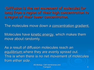 •Diffusion is the net movement of molecules (or
ions) from a region of their high concentration to
a region of their lower concentration.

The molecules move down a concentration gradient.

Molecules have kinetic energy, which makes them
move about randomly.

As a result of diffusion molecules reach an
equilibrium where they are evenly spread out.
This is when there is no net movement of molecules
from either side.
                 AS Biology, Cell membranes and
                            Transport             5
 