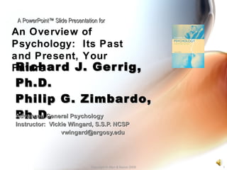 Richard J. Gerrig, Ph.D. Philip G. Zimbardo, Ph.D. Advanced General Psychology Instructor:  Vickie Wingard, S.S.P. NCSP [email_address] Copyright © Allyn & Bacon 2008 An Overview of Psychology:  Its Past and Present, Your Future A PowerPoint™ Slide Presentation for 