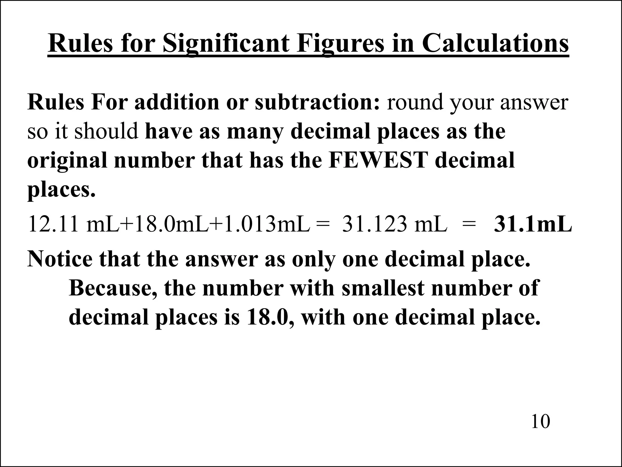 Rules for Significant Figures in Calculations
Rules For addition or subtraction: round your answer
so it should have as many decimal places as the
original number that has the FEWEST decimal
places.
12.11 mL+18.0mL+1.013mL = 31.123 mL = 31.1mL
Notice that the answer as only one decimal place.
Because, the number with smallest number of
decimal places is 18.0, with one decimal place.
10
 