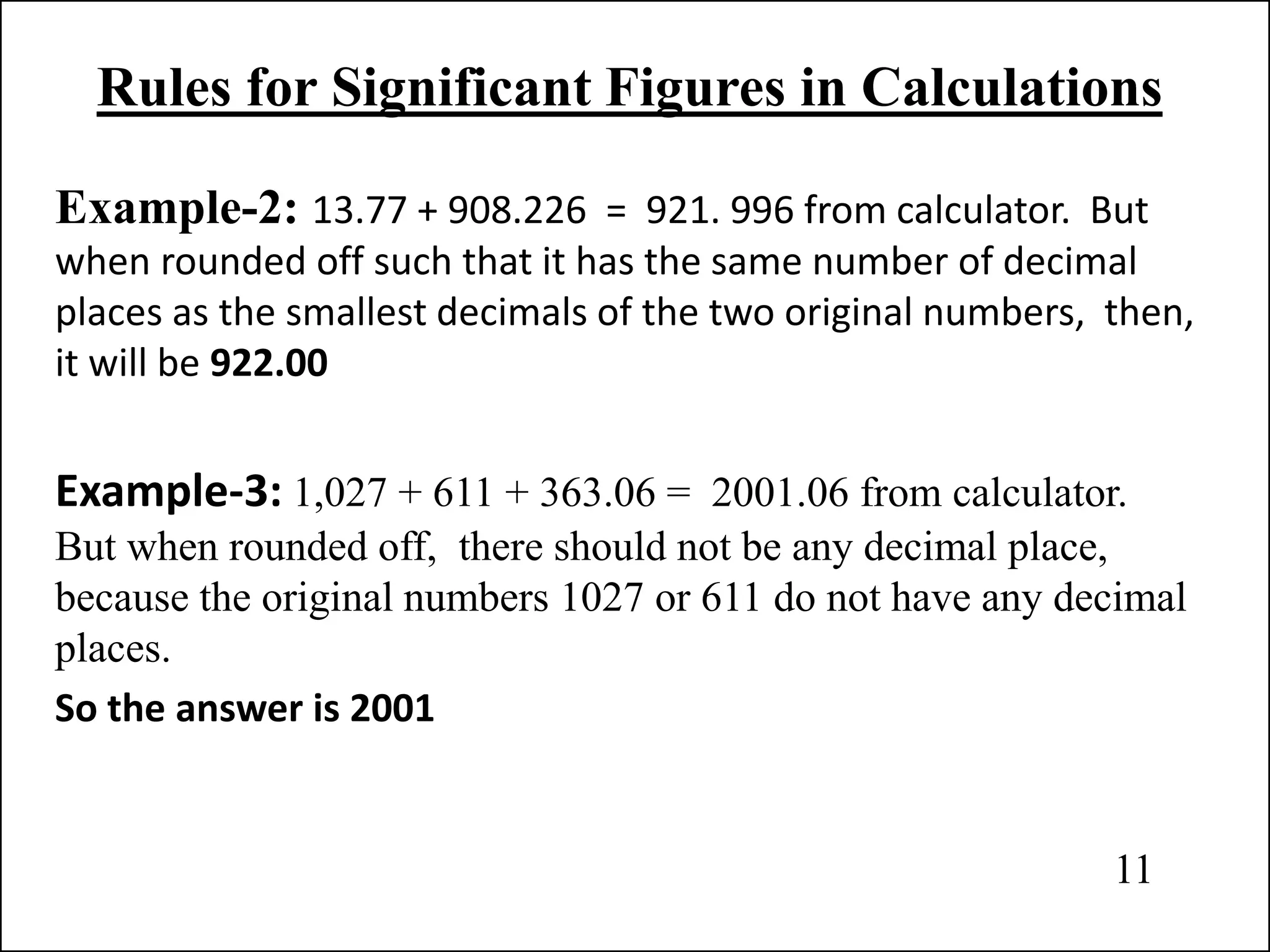 Rules for Significant Figures in Calculations
Example-2: 13.77 + 908.226 = 921. 996 from calculator. But
when rounded off such that it has the same number of decimal
places as the smallest decimals of the two original numbers, then,
it will be 922.00
Example-3: 1,027 + 611 + 363.06 = 2001.06 from calculator.
But when rounded off, there should not be any decimal place,
because the original numbers 1027 or 611 do not have any decimal
places.
So the answer is 2001
11
 