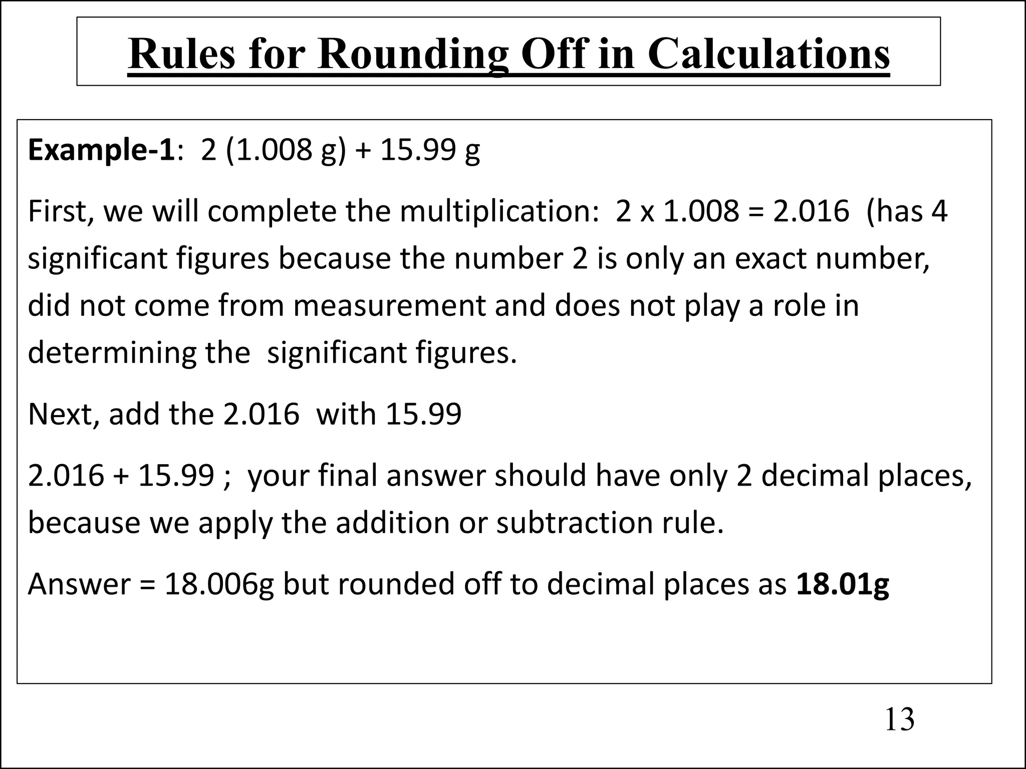 Rules for Rounding Off in Calculations
Example-1: 2 (1.008 g) + 15.99 g
First, we will complete the multiplication: 2 x 1.008 = 2.016 (has 4
significant figures because the number 2 is only an exact number,
did not come from measurement and does not play a role in
determining the significant figures.
Next, add the 2.016 with 15.99
2.016 + 15.99 ; your final answer should have only 2 decimal places,
because we apply the addition or subtraction rule.
Answer = 18.006g but rounded off to decimal places as 18.01g
13
 