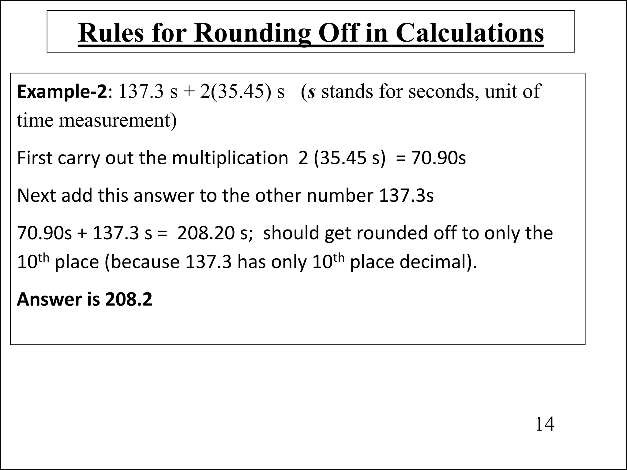 Rules for Rounding Off in Calculations
Example-2: 137.3 s + 2(35.45) s (s stands for seconds, unit of
time measurement)
First carry out the multiplication 2 (35.45 s) = 70.90s
Next add this answer to the other number 137.3s
70.90s + 137.3 s = 208.20 s; should get rounded off to only the
10th place (because 137.3 has only 10th place decimal).
Answer is 208.2
14
 