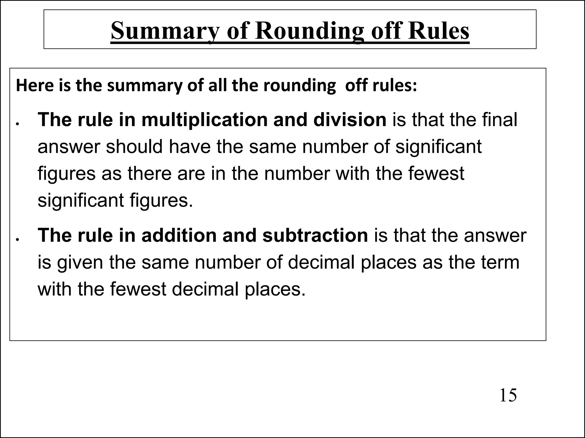 Summary of Rounding off Rules
Here is the summary of all the rounding off rules:
• The rule in multiplication and division is that the final
answer should have the same number of significant
figures as there are in the number with the fewest
significant figures.
• The rule in addition and subtraction is that the answer
is given the same number of decimal places as the term
with the fewest decimal places.
15
 