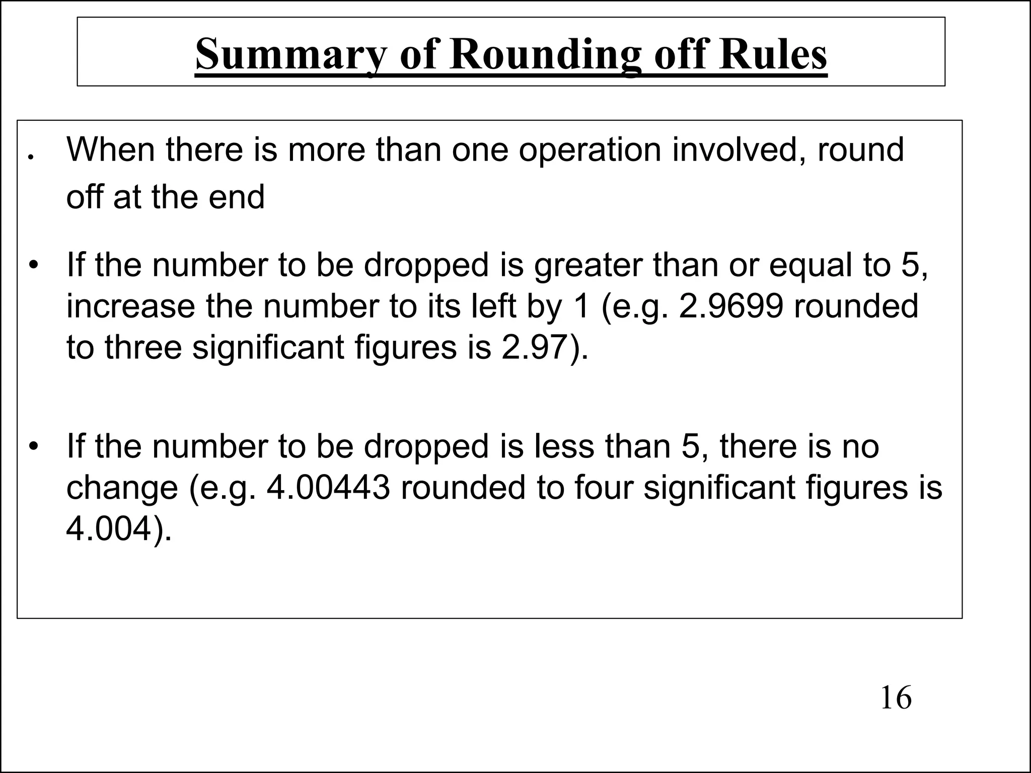 Summary of Rounding off Rules
• When there is more than one operation involved, round
off at the end
• If the number to be dropped is greater than or equal to 5,
increase the number to its left by 1 (e.g. 2.9699 rounded
to three significant figures is 2.97).
• If the number to be dropped is less than 5, there is no
change (e.g. 4.00443 rounded to four significant figures is
4.004).
16
 
