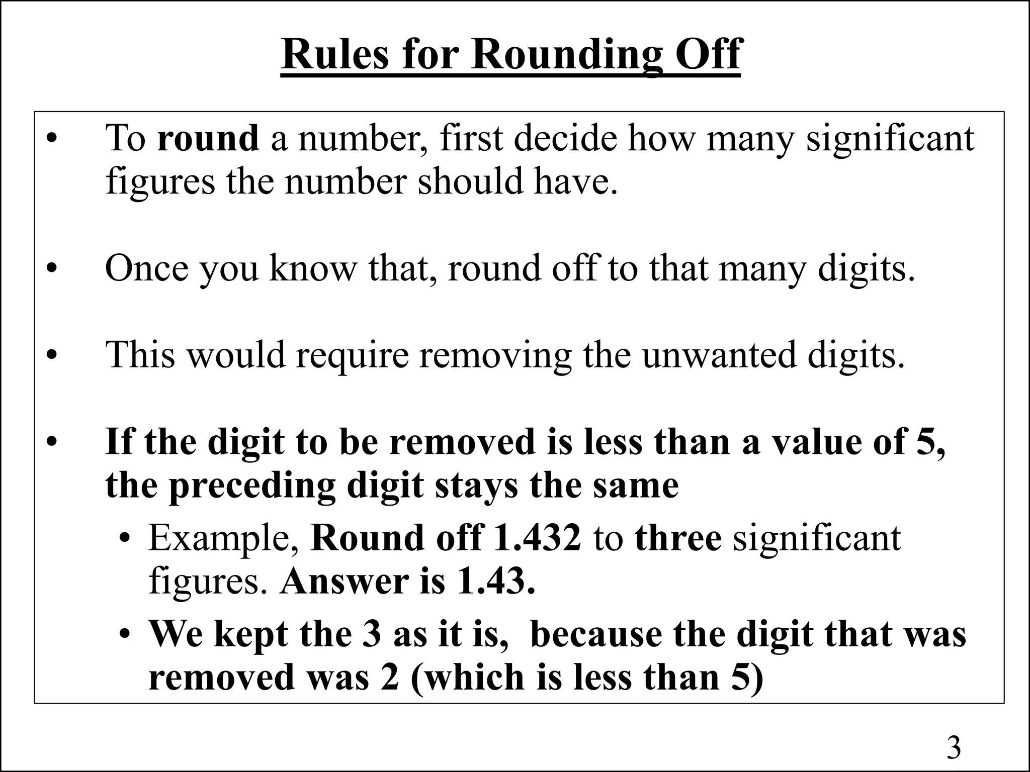 Rules for Rounding Off
• To round a number, first decide how many significant
figures the number should have.
• Once you know that, round off to that many digits.
• This would require removing the unwanted digits.
• If the digit to be removed is less than a value of 5,
the preceding digit stays the same
• Example, Round off 1.432 to three significant
figures. Answer is 1.43.
• We kept the 3 as it is, because the digit that was
removed was 2 (which is less than 5)
3
 