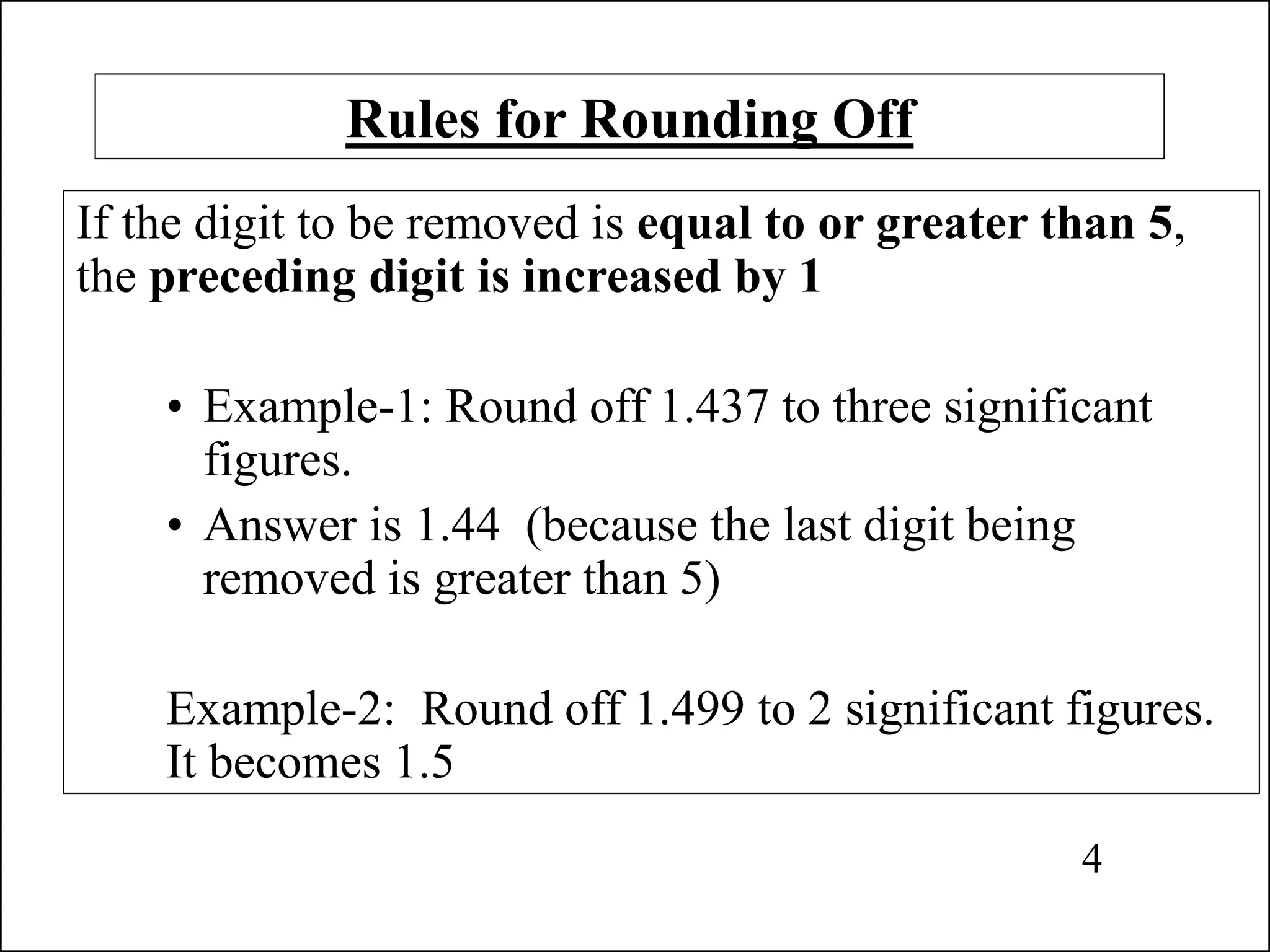 Rules for Rounding Off
If the digit to be removed is equal to or greater than 5,
the preceding digit is increased by 1
• Example-1: Round off 1.437 to three significant
figures.
• Answer is 1.44 (because the last digit being
removed is greater than 5)
Example-2: Round off 1.499 to 2 significant figures.
It becomes 1.5
4
 