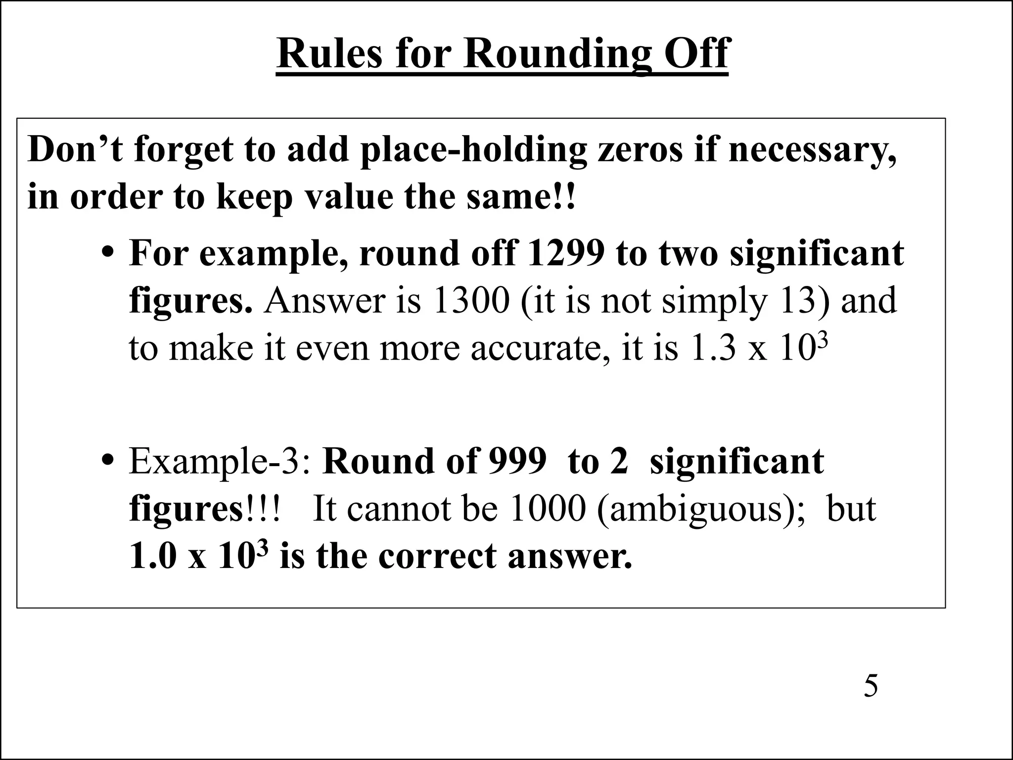 Rules for Rounding Off
Don’t forget to add place-holding zeros if necessary,
in order to keep value the same!!
 For example, round off 1299 to two significant
figures. Answer is 1300 (it is not simply 13) and
to make it even more accurate, it is 1.3 x 103
 Example-3: Round of 999 to 2 significant
figures!!! It cannot be 1000 (ambiguous); but
1.0 x 103 is the correct answer.
5
 