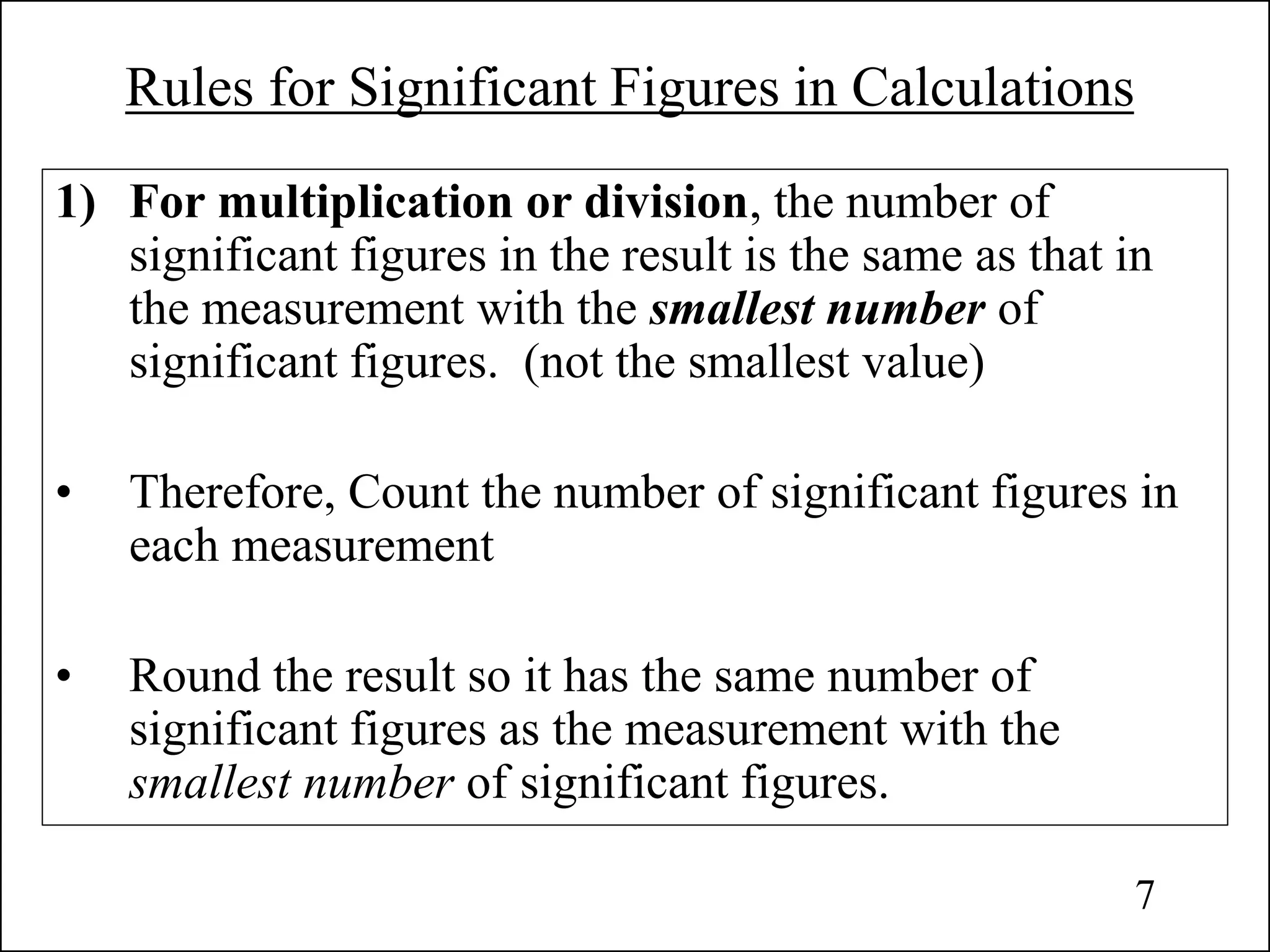 Rules for Significant Figures in Calculations
1) For multiplication or division, the number of
significant figures in the result is the same as that in
the measurement with the smallest number of
significant figures. (not the smallest value)
• Therefore, Count the number of significant figures in
each measurement
• Round the result so it has the same number of
significant figures as the measurement with the
smallest number of significant figures.
7
 