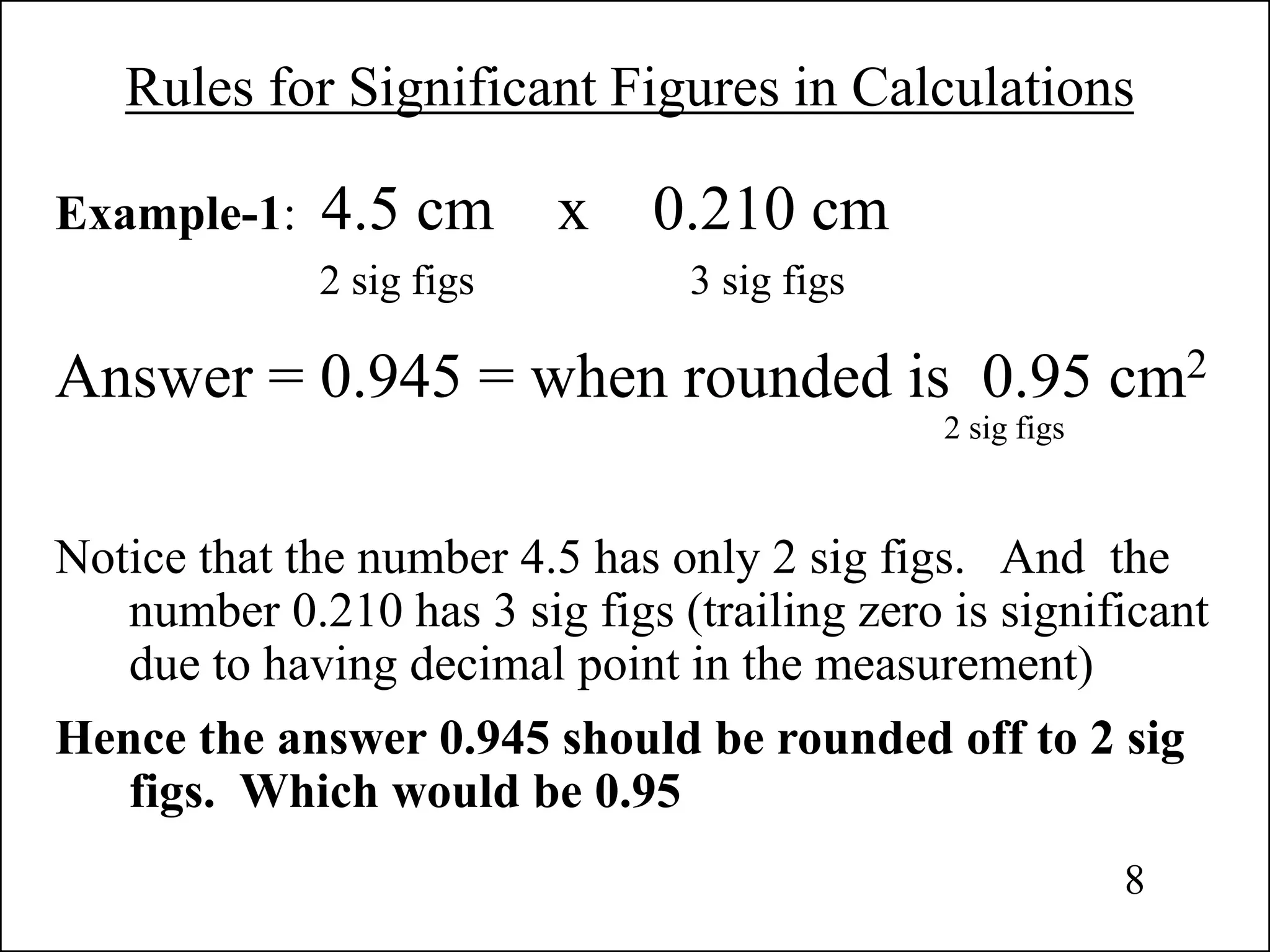 Rules for Significant Figures in Calculations
Example-1: 4.5 cm x 0.210 cm
2 sig figs 3 sig figs
Answer = 0.945 = when rounded is 0.95 cm2
2 sig figs
Notice that the number 4.5 has only 2 sig figs. And the
number 0.210 has 3 sig figs (trailing zero is significant
due to having decimal point in the measurement)
Hence the answer 0.945 should be rounded off to 2 sig
figs. Which would be 0.95
8
 