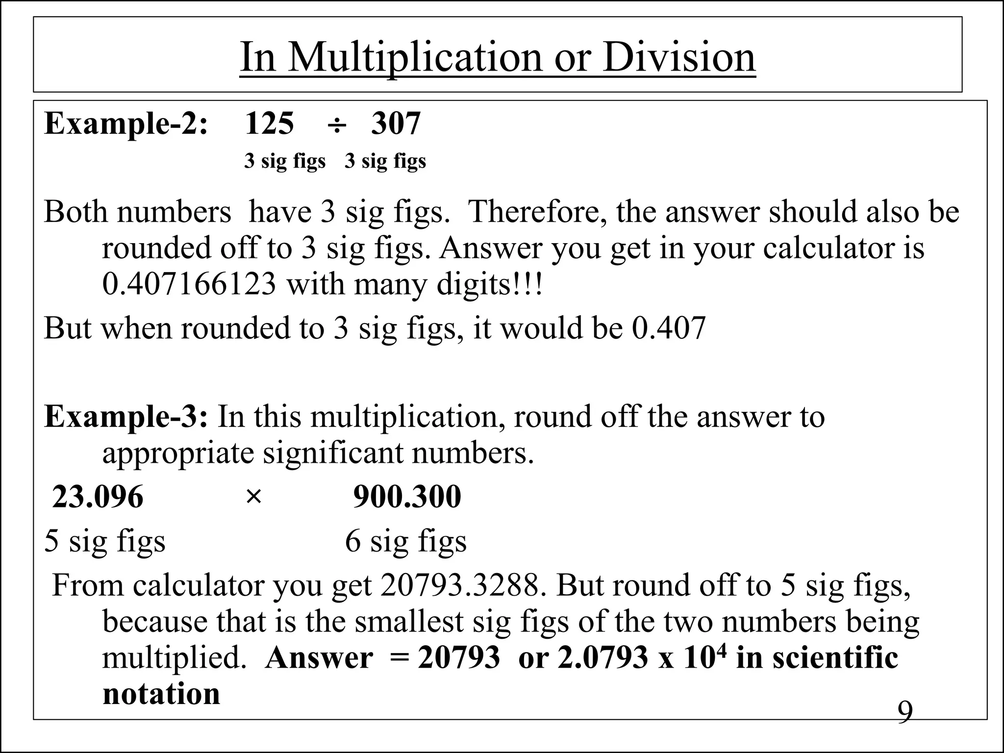 In Multiplication or Division
Example-2: 125  307
3 sig figs 3 sig figs
Both numbers have 3 sig figs. Therefore, the answer should also be
rounded off to 3 sig figs. Answer you get in your calculator is
0.407166123 with many digits!!!
But when rounded to 3 sig figs, it would be 0.407
Example-3: In this multiplication, round off the answer to
appropriate significant numbers.
23.096 × 900.300
5 sig figs 6 sig figs
From calculator you get 20793.3288. But round off to 5 sig figs,
because that is the smallest sig figs of the two numbers being
multiplied. Answer = 20793 or 2.0793 x 104 in scientific
notation
9
 