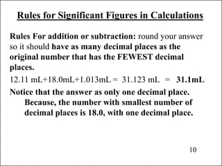 Rules for Significant Figures in Calculations
Rules For addition or subtraction: round your answer
so it should have as many decimal places as the
original number that has the FEWEST decimal
places.
12.11 mL+18.0mL+1.013mL = 31.123 mL = 31.1mL
Notice that the answer as only one decimal place.
Because, the number with smallest number of
decimal places is 18.0, with one decimal place.
10
 