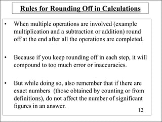 Rules for Rounding Off in Calculations
• When multiple operations are involved (example
multiplication and a subtraction or addition) round
off at the end after all the operations are completed.
• Because if you keep rounding off in each step, it will
compound to too much error or inaccuracies.
• But while doing so, also remember that if there are
exact numbers (those obtained by counting or from
definitions), do not affect the number of significant
figures in an answer.
12
 