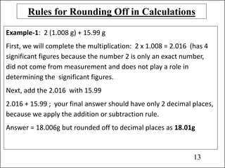 Rules for Rounding Off in Calculations
Example-1: 2 (1.008 g) + 15.99 g
First, we will complete the multiplication: 2 x 1.008 = 2.016 (has 4
significant figures because the number 2 is only an exact number,
did not come from measurement and does not play a role in
determining the significant figures.
Next, add the 2.016 with 15.99
2.016 + 15.99 ; your final answer should have only 2 decimal places,
because we apply the addition or subtraction rule.
Answer = 18.006g but rounded off to decimal places as 18.01g
13
 