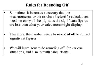 Rules for Rounding Off
• Sometimes it becomes necessary that the
measurements, or the results of scientific calculations
need not carry all the digits, as the significant figures
are less than what your calculators might display.
• Therefore, the number needs to rounded off to correct
significant figures.
• We will learn how to do rounding off, for various
situations, and also in math calculations.
2
 