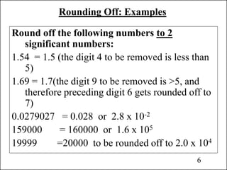 Rounding Off: Examples
Round off the following numbers to 2
significant numbers:
1.54 = 1.5 (the digit 4 to be removed is less than
5)
1.69 = 1.7(the digit 9 to be removed is >5, and
therefore preceding digit 6 gets rounded off to
7)
0.0279027 = 0.028 or 2.8 x 10-2
159000 = 160000 or 1.6 x 105
19999 =20000 to be rounded off to 2.0 x 104
6
 