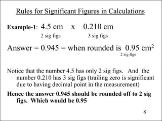 Rules for Significant Figures in Calculations
Example-1: 4.5 cm x 0.210 cm
2 sig figs 3 sig figs
Answer = 0.945 = when rounded is 0.95 cm2
2 sig figs
Notice that the number 4.5 has only 2 sig figs. And the
number 0.210 has 3 sig figs (trailing zero is significant
due to having decimal point in the measurement)
Hence the answer 0.945 should be rounded off to 2 sig
figs. Which would be 0.95
8
 