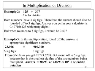 In Multiplication or Division
Example-2: 125  307
3 sig figs 3 sig figs
Both numbers have 3 sig figs. Therefore, the answer should also be
rounded off to 3 sig figs. Answer you get in your calculator is
0.407166123 with many digits!!!
But when rounded to 3 sig figs, it would be 0.407
Example-3: In this multiplication, round off the answer to
appropriate significant numbers.
23.096 × 900.300
5 sig figs 6 sig figs
From calculator you get 20793.3288. But round off to 5 sig figs,
because that is the smallest sig figs of the two numbers being
multiplied. Answer = 20793 or 2.0793 x 104 in scientific
notation
9
 