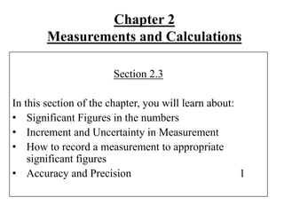 Chapter 2
Measurements and Calculations
Section 2.3
In this section of the chapter, you will learn about:
• Significant Figures in the numbers
• Increment and Uncertainty in Measurement
• How to record a measurement to appropriate
significant figures
• Accuracy and Precision 1
 