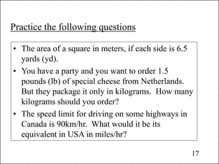 Practice the following questions
• The area of a square in meters, if each side is 6.5
yards (yd).
• You have a party and you want to order 1.5
pounds (lb) of special cheese from Netherlands.
But they package it only in kilograms. How many
kilograms should you order?
• The speed limit for driving on some highways in
Canada is 90km/hr. What would it be its
equivalent in USA in miles/hr?
17
 