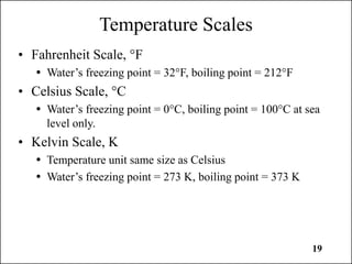 19
Temperature Scales
• Fahrenheit Scale, °F
 Water’s freezing point = 32°F, boiling point = 212°F
• Celsius Scale, °C
 Water’s freezing point = 0°C, boiling point = 100°C at sea
level only.
• Kelvin Scale, K
 Temperature unit same size as Celsius
 Water’s freezing point = 273 K, boiling point = 373 K
 