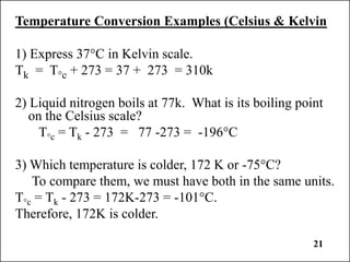 21
Temperature Conversion Examples (Celsius & Kelvin
1) Express 37°C in Kelvin scale.
Tk = T°c + 273 = 37 + 273 = 310k
2) Liquid nitrogen boils at 77k. What is its boiling point
on the Celsius scale?
T°c = Tk - 273 = 77 -273 = -196°C
3) Which temperature is colder, 172 K or -75°C?
To compare them, we must have both in the same units.
T°c = Tk - 273 = 172K-273 = -101°C.
Therefore, 172K is colder.
 