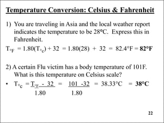 22
Temperature Conversion: Celsius & Fahrenheit
1) You are traveling in Asia and the local weather report
indicates the temperature to be 28°C. Express this in
Fahrenheit.
T°F = 1.80(T°c) + 32 = 1.80(28) + 32 = 82.4°F = 82°F
2) A certain Flu victim has a body temperature of 101F.
What is this temperature on Celsius scale?
• T°c = T°F - 32 = 101 -32 = 38.33°C = 38°C
1.80 1.80
 