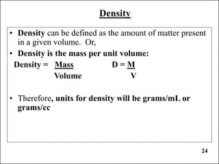 24
Density
• Density can be defined as the amount of matter present
in a given volume. Or,
• Density is the mass per unit volume:
Density = Mass D = M
Volume V
• Therefore, units for density will be grams/mL or
grams/cc
 