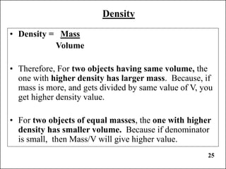 25
Density
• Density = Mass
Volume
• Therefore, For two objects having same volume, the
one with higher density has larger mass. Because, if
mass is more, and gets divided by same value of V, you
get higher density value.
• For two objects of equal masses, the one with higher
density has smaller volume. Because if denominator
is small, then Mass/V will give higher value.
 