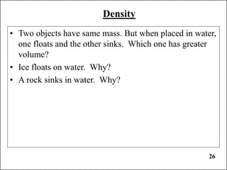 26
Density
• Two objects have same mass. But when placed in water,
one floats and the other sinks. Which one has greater
volume?
• Ice floats on water. Why?
• A rock sinks in water. Why?
 
