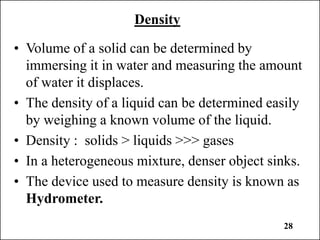 28
Density
• Volume of a solid can be determined by
immersing it in water and measuring the amount
of water it displaces.
• The density of a liquid can be determined easily
by weighing a known volume of the liquid.
• Density : solids > liquids >>> gases
• In a heterogeneous mixture, denser object sinks.
• The device used to measure density is known as
Hydrometer.
 