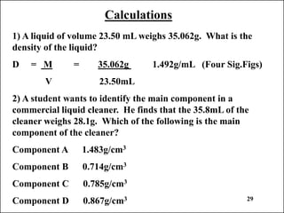Calculations
1) A liquid of volume 23.50 mL weighs 35.062g. What is the
density of the liquid?
D = M = 35.062g 1.492g/mL (Four Sig.Figs)
V 23.50mL
2) A student wants to identify the main component in a
commercial liquid cleaner. He finds that the 35.8mL of the
cleaner weighs 28.1g. Which of the following is the main
component of the cleaner?
Component A 1.483g/cm3
Component B 0.714g/cm3
Component C 0.785g/cm3
Component D 0.867g/cm3 29
 
