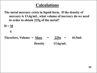 30
Calculations
The metal mercury exists in liquid form. If the density of
mercury is 13.6g/mL, what volume of mercury do we need
in order to obtain 225g of the metal?
D = M
V
Therefore, Volume = Mass = 225g = 16.5mL
Density 13.6g/mL
 