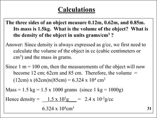 31
Calculations
The three sides of an object measure 0.12m, 0.62m, and 0.85m.
Its mass is 1.5kg. What is the volume of the object? What is
the density of the object in units grams/cm3 ?
Answer: Since density is always expressed as g/cc, we first need to
calculate the volume of the object in cc (cubic centimeters or
cm3) and the mass in grams.
Since 1 m = 100 cm, then the measurements of the object will now
become 12 cm; 62cm and 85 cm. Therefore, the volume =
(12cm) x (62cm)x(85cm) = 6.324 x 104 cm3
Mass = 1.5 kg = 1.5 x 1000 grams (since 1 kg = 1000g)
Hence density = __1.5 x 103g___ = 2.4 x 10-2g/cc
6.324 x 104cm3
 