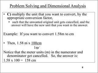 Problem Solving and Dimensional Analysis
• C) multiply the unit that you want to convert, by the
appropriate conversion factor,
 such that the unwanted original unit gets cancelled, and the
answer will have the new unit that you want in the answer.
Example: If you want to convert 1.58m to cm
• Then, 1.58 m x 100cm
1m
Notice that the meter units (m) in the numerator and
denominator get cancelled. So, the answer is:
1.58 x 100 = 158 cm
4
 