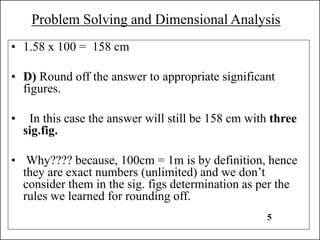 Problem Solving and Dimensional Analysis
• 1.58 x 100 = 158 cm
• D) Round off the answer to appropriate significant
figures.
• In this case the answer will still be 158 cm with three
sig.fig.
• Why???? because, 100cm = 1m is by definition, hence
they are exact numbers (unlimited) and we don’t
consider them in the sig. figs determination as per the
rules we learned for rounding off.
5
 