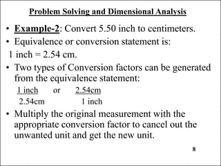 Problem Solving and Dimensional Analysis
• Example-2: Convert 5.50 inch to centimeters.
• Equivalence or conversion statement is:
1 inch = 2.54 cm.
• Two types of Conversion factors can be generated
from the equivalence statement:
1 inch or 2.54cm
2.54cm 1 inch
• Multiply the original measurement with the
appropriate conversion factor to cancel out the
unwanted unit and get the new unit.
8
 