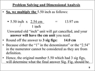 Problem Solving and Dimensional Analysis
• So, we multiply the 5.50 inch as follows:
 5.50 inch x 2.54 cm = 13.97 cm
1 inch
Unwanted old “inch” unit will get cancelled, and your
answer will have the cm unit you need.
• Round off the answer to 3 sig figs: 14.0 cm
• Because either the “1” in the denominator” or the “2.54”
in the numerator cannot be considered as they are from
definition.
• Hence, the original number 5.50 which had 3 sig figs,
will determine what the final answer Sig. Fig, should be.
9
 