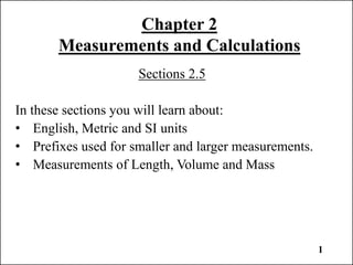 1
Chapter 2
Measurements and Calculations
Sections 2.5
In these sections you will learn about:
• English, Metric and SI units
• Prefixes used for smaller and larger measurements.
• Measurements of Length, Volume and Mass
 