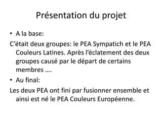 Présentation du projetA la base:C’était deux groupes: le PEA Sympatich et le PEA Couleurs Latines. Après l’éclatement des deux groupes causé par le départ de certains membres …. Au final:Les deux PEA ont fini par fusionner ensemble et ainsi est né le PEA Couleurs Européenne.