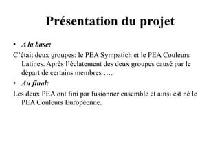 Présentation du projetA la base:C’était deux groupes: le PEA Sympatich et le PEA Couleurs Latines. Après l’éclatement des deux groupes causé par le départ de certains membres …. Au final:Les deux PEA ont fini par fusionner ensemble et ainsi est né le PEA Couleurs Européenne.