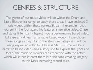 GENRES & STRUCTURE
   The genre of our music video will be within the Drum and
 Bass / Electronica range, to study these areas i have analysed 3
  music videos within these genres: Skream ft example - shot
 yourself in the foot again, this features a narrative video. Chase
and status ft Tempa T - hypest hype a performance based video.
  Ed sheeran - A Team a narrative based video. i have chosen
  these songs as they ﬁt into the structure categories i will be
    using, my music video for Chase & Status - Time will be a
narrative based video using a story line to express the lyrics and
   feel of the music so viewers can empathise with the actors
 which will intern interest them into this song creating imagery
               to this lyrics increasing record sales.
 