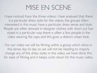 MISE EN SCENE
I have noticed from the three videos i have analysed that there
    is a particular dress style for the videos, the groups often
 interested in this music have a particular dress sense and style.
People are often dressed in designer clothes with short cut hair
   styled in a particular way, there is often a few people in the
   video wearing ﬂat caps and this gives a distinct urban look.

 For our video we will be ﬁlming within a group which dress in
   this sense day to day so we will not be needing to majorly
 change any of the dress styles in the video, we have done this
for ease of ﬁlming and it keeps costs down for the music video.
 