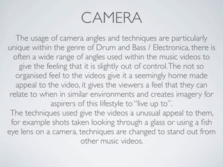 CAMERA
   The usage of camera angles and techniques are particularly
unique within the genre of Drum and Bass / Electronica, there is
  often a wide range of angles used within the music videos to
    give the feeling that it is slightly out of control. The not so
   organised feel to the videos give it a seemingly home made
   appeal to the video, it gives the viewers a feel that they can
 relate to when in similar environments and creates imagery for
               aspirers of this lifestyle to “live up to”.
 The techniques used give the videos a unusual appeal to them,
 for example shots taken looking through a glass or using a ﬁsh
eye lens on a camera, techniques are changed to stand out from
                         other music videos.
 