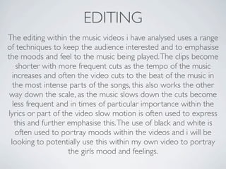 EDITING
The editing within the music videos i have analysed uses a range
of techniques to keep the audience interested and to emphasise
the moods and feel to the music being played. The clips become
    shorter with more frequent cuts as the tempo of the music
  increases and often the video cuts to the beat of the music in
  the most intense parts of the songs, this also works the other
 way down the scale, as the music slows down the cuts become
  less frequent and in times of particular importance within the
lyrics or part of the video slow motion is often used to express
   this and further emphasise this. The use of black and white is
   often used to portray moods within the videos and i will be
 looking to potentially use this within my own video to portray
                    the girls mood and feelings.
 