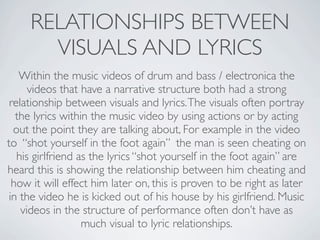 RELATIONSHIPS BETWEEN
       VISUALS AND LYRICS
    Within the music videos of drum and bass / electronica the
      videos that have a narrative structure both had a strong
 relationship between visuals and lyrics. The visuals often portray
   the lyrics within the music video by using actions or by acting
  out the point they are talking about, For example in the video
to “shot yourself in the foot again” the man is seen cheating on
   his girlfriend as the lyrics “shot yourself in the foot again” are
heard this is showing the relationship between him cheating and
  how it will effect him later on, this is proven to be right as later
 in the video he is kicked out of his house by his girlfriend. Music
    videos in the structure of performance often don’t have as
                   much visual to lyric relationships.
 