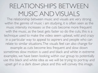 RELATIONSHIPS BETWEEN
      MUSIC AND VISUALS
   The relationship between music and visuals are very strong
 within the genres of music i am studying, it is often seen as the
   music intensity increases i.e the cuts become more frequent
  with the music, as the beat gets faster so do the cuts, this is a
technique used to make the video seem upbeat, wild and crazy
  in a particular way to appeal to aspirers and people who can
 relate to similar situations. The visuals feel can also change for
      example as cuts become less frequent and slow down
sometimes slow motion is used and black and white in extreme
examples, we have been looking within our group to potentially
use this black and white idea as we will be trying to portray and
 upset girl in a dark down place and this will convey this image.
 