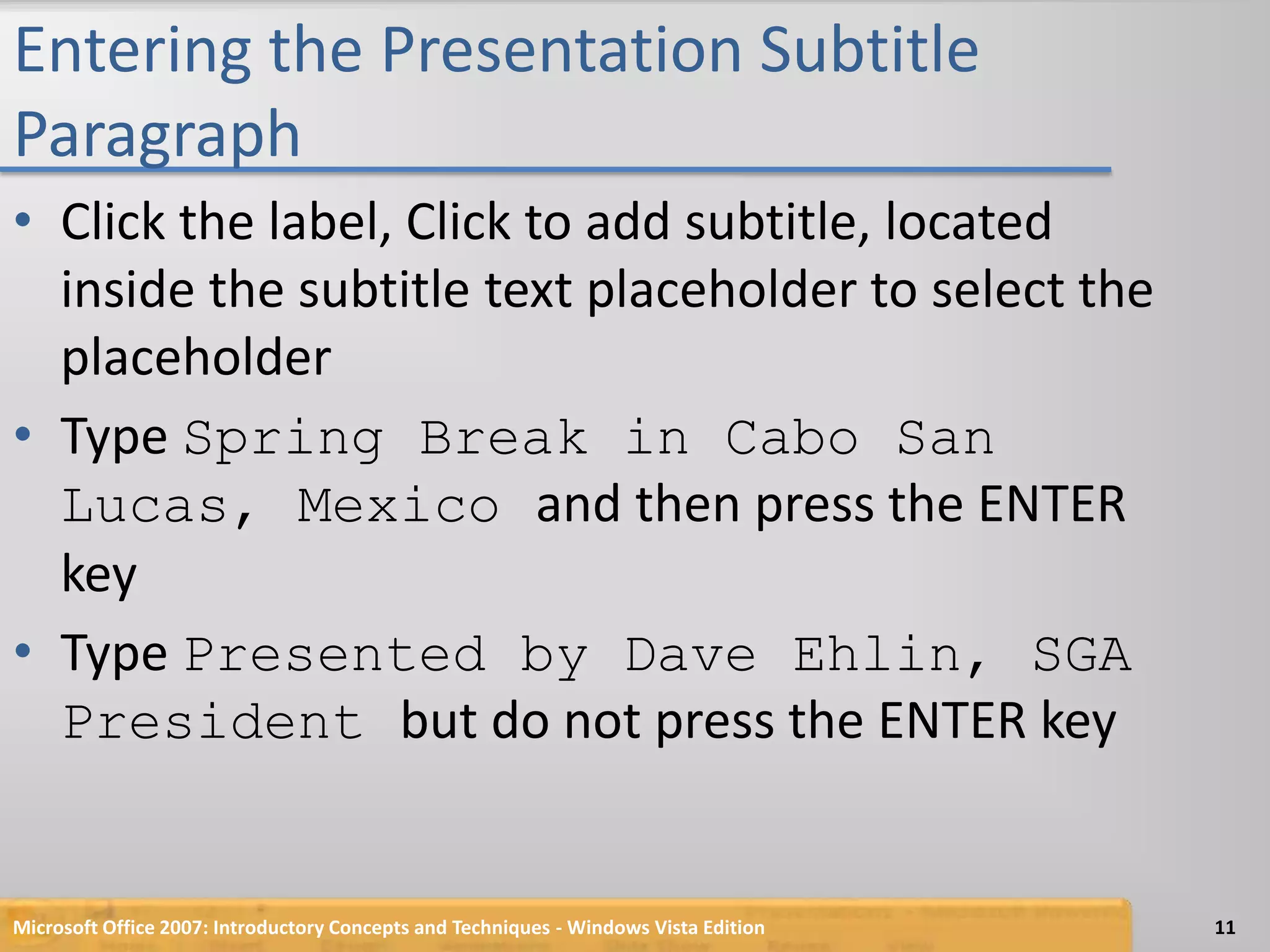 Entering the Presentation Subtitle ParagraphClick the label, Click to add subtitle, located inside the subtitle text placeholder to select the placeholderType Spring Break in Cabo San Lucas, Mexico and then press the ENTER keyType Presented by Dave Ehlin, SGA President but do not press the ENTER keyMicrosoft Office 2007: Introductory Concepts and Techniques - Windows Vista Edition11